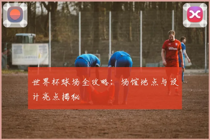 世界杯球场全攻略:场馆地点与设计亮点揭秘