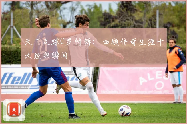 天下足球C罗特辑:回顾传奇生涯十大经典瞬间