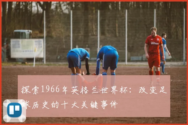 探索1966年英格兰世界杯：改变足球历史的十大关键事件