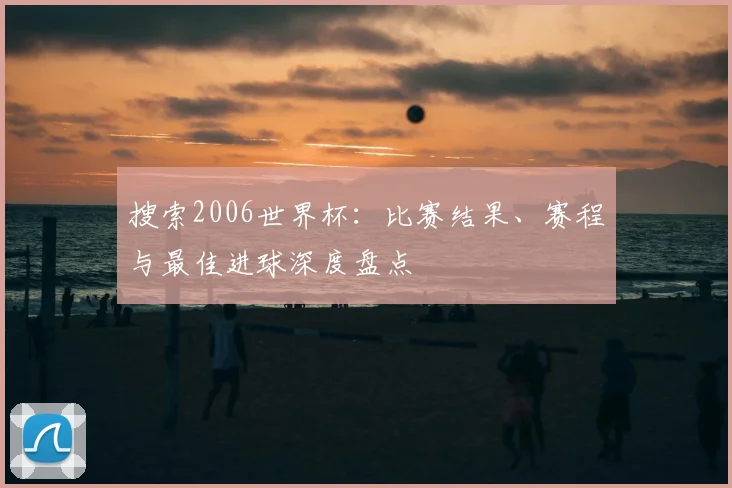 搜索2006世界杯:比赛结果、赛程与最佳进球深度盘点