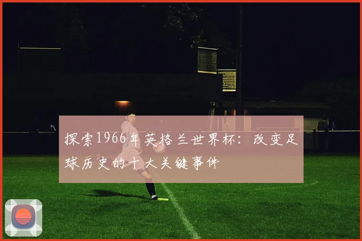 探索1966年英格兰世界杯：改变足球历史的十大关键事件